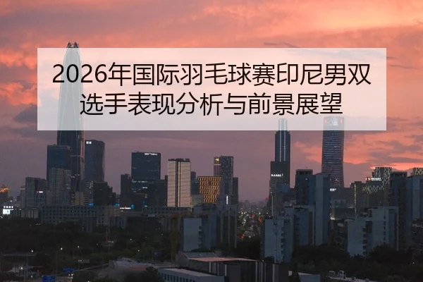 2026年国际羽毛球赛印尼男双选手表现分析与前景展望