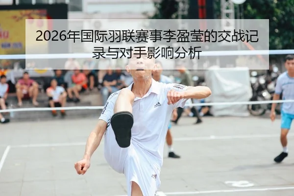 2026年国际羽联赛事李盈莹的交战记录与对手影响分析