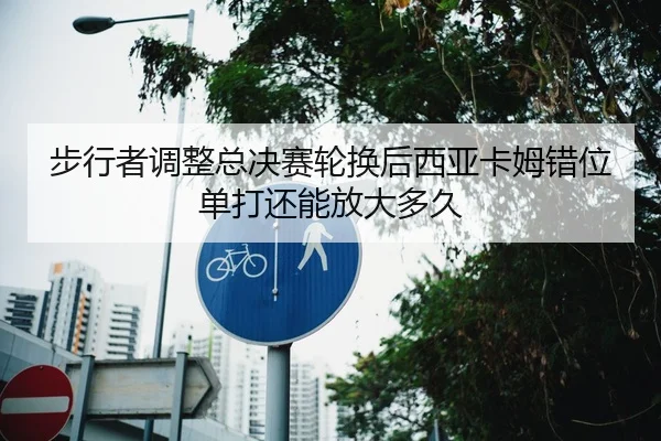 步行者调整总决赛轮换后西亚卡姆错位单打还能放大多久